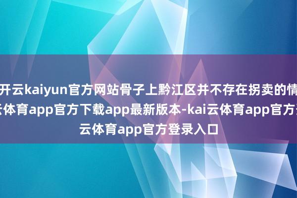 开云kaiyun官方网站骨子上黔江区并不存在拐卖的情况-kai云体育app官方下载app最新版本-kai云体育app官方登录入口