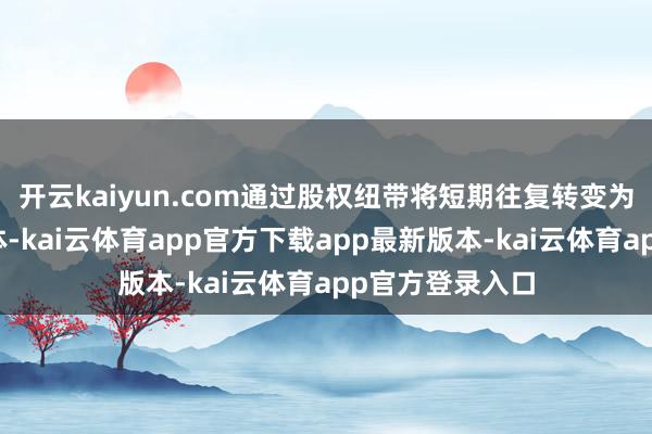 开云kaiyun.com通过股权纽带将短期往复转变为始终价值共同体-kai云体育app官方下载app最新版本-kai云体育app官方登录入口