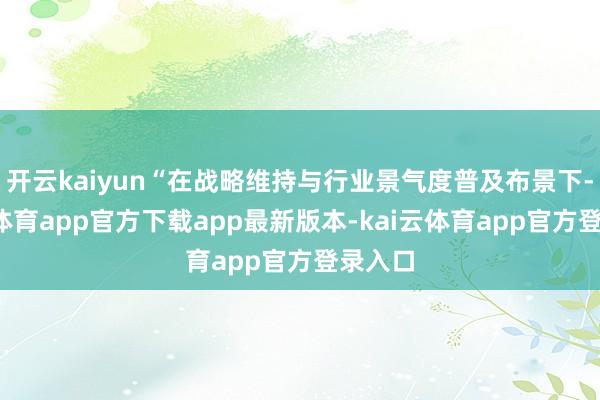 开云kaiyun“在战略维持与行业景气度普及布景下-kai云体育app官方下载app最新版本-kai云体育app官方登录入口