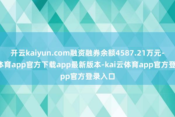 开云kaiyun.com融资融券余额4587.21万元-kai云体育app官方下载app最新版本-kai云体育app官方登录入口