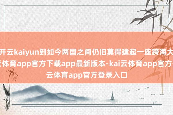 开云kaiyun到如今两国之间仍旧莫得建起一座跨海大桥-kai云体育app官方下载app最新版本-kai云体育app官方登录入口
