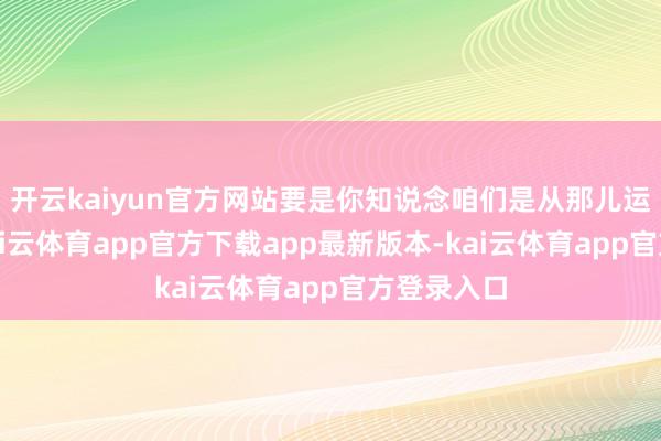 开云kaiyun官方网站要是你知说念咱们是从那儿运行的话-kai云体育app官方下载app最新版本-kai云体育app官方登录入口