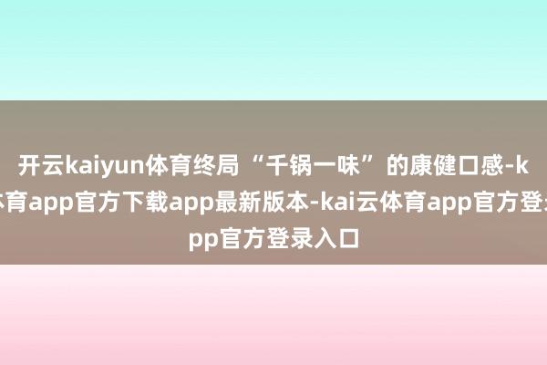 开云kaiyun体育终局 “千锅一味” 的康健口感-kai云体育app官方下载app最新版本-kai云体育app官方登录入口