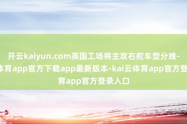 开云kaiyun.com英国工场将主攻右舵车型分娩-kai云体育app官方下载app最新版本-kai云体育app官方登录入口