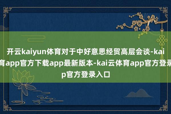 开云kaiyun体育对于中好意思经贸高层会谈-kai云体育app官方下载app最新版本-kai云体育app官方登录入口
