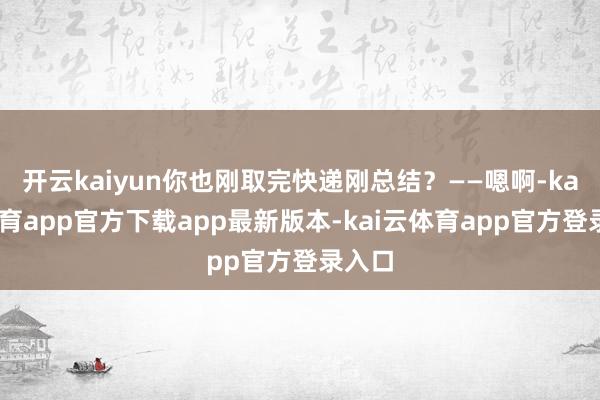 开云kaiyun你也刚取完快递刚总结？——嗯啊-kai云体育app官方下载app最新版本-kai云体育app官方登录入口
