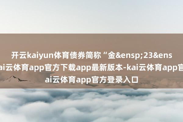 开云kaiyun体育债券简称“金&ensp;23&ensp;转债”-kai云体育app官方下载app最新版本-kai云体育app官方登录入口