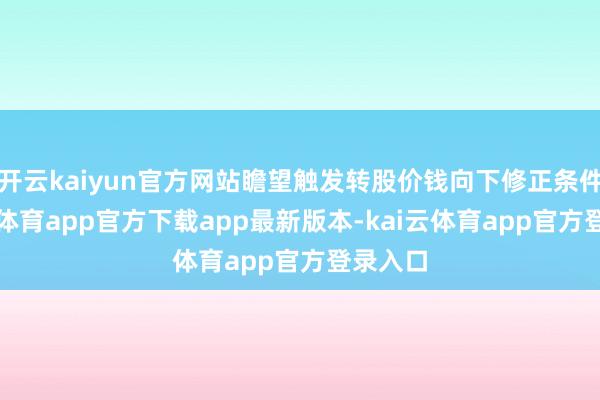 开云kaiyun官方网站瞻望触发转股价钱向下修正条件-kai云体育app官方下载app最新版本-kai云体育app官方登录入口