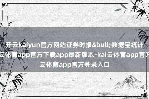 开云kaiyun官方网站证券时报&bull;数据宝统计线路-kai云体育app官方下载app最新版本-kai云体育app官方登录入口