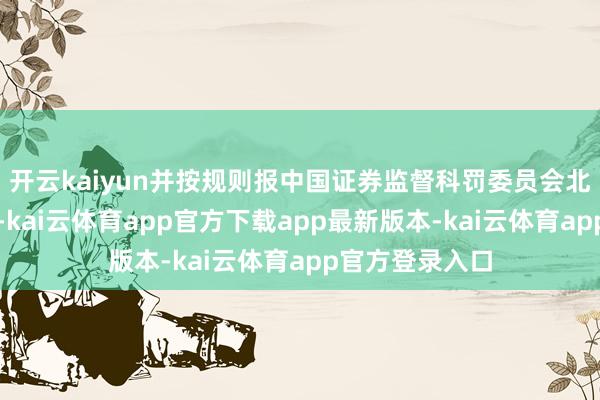 开云kaiyun并按规则报中国证券监督科罚委员会北京监管局备案-kai云体育app官方下载app最新版本-kai云体育app官方登录入口