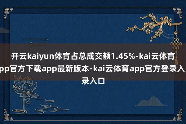 开云kaiyun体育占总成交额1.45%-kai云体育app官方下载app最新版本-kai云体育app官方登录入口