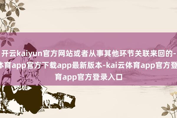 开云kaiyun官方网站或者从事其他环节关联来回的-kai云体育app官方下载app最新版本-kai云体育app官方登录入口
