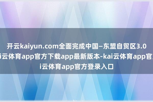 开云kaiyun.com全面完成中国—东盟自贸区3.0版洽商-kai云体育app官方下载app最新版本-kai云体育app官方登录入口