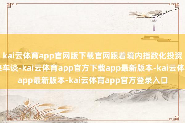 kai云体育app官网版下载官网跟着境内指数化投资干涉高质地发展的快车谈-kai云体育app官方下载app最新版本-kai云体育app官方登录入口