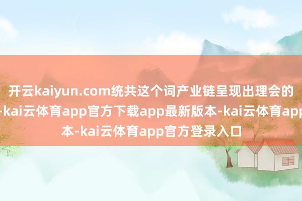 开云kaiyun.com统共这个词产业链呈现出理会的景气高潮趋势-kai云体育app官方下载app最新版本-kai云体育app官方登录入口