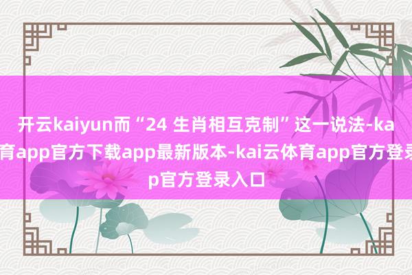 开云kaiyun而“24 生肖相互克制”这一说法-kai云体育app官方下载app最新版本-kai云体育app官方登录入口