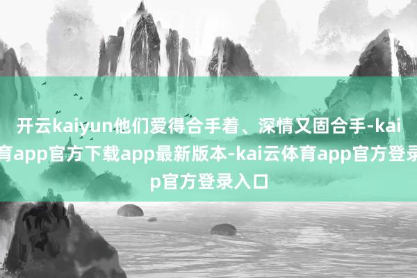 开云kaiyun他们爱得合手着、深情又固合手-kai云体育app官方下载app最新版本-kai云体育app官方登录入口