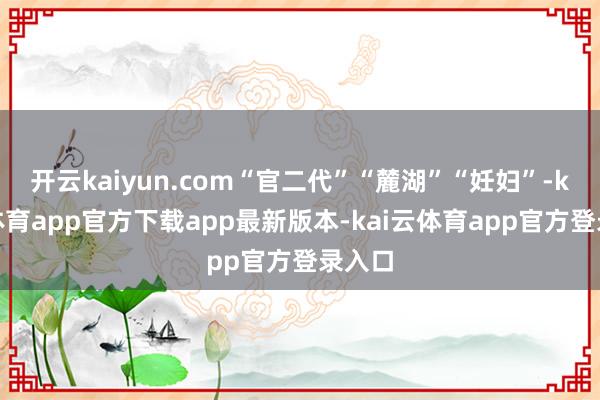 开云kaiyun.com“官二代”“麓湖”“妊妇”-kai云体育app官方下载app最新版本-kai云体育app官方登录入口