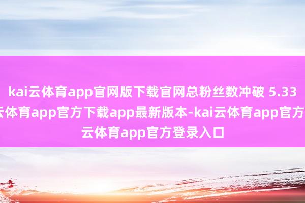 kai云体育app官网版下载官网总粉丝数冲破 5.33 亿-kai云体育app官方下载app最新版本-kai云体育app官方登录入口