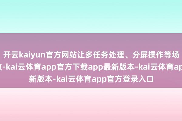 开云kaiyun官方网站让多任务处理、分屏操作等场景愈加运动高效-kai云体育app官方下载app最新版本-kai云体育app官方登录入口