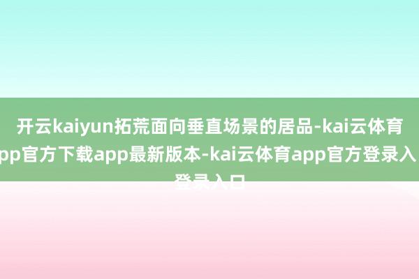 开云kaiyun拓荒面向垂直场景的居品-kai云体育app官方下载app最新版本-kai云体育app官方登录入口