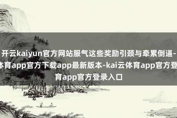 开云kaiyun官方网站服气这些奖励引颈与牵累倒逼-kai云体育app官方下载app最新版本-kai云体育app官方登录入口