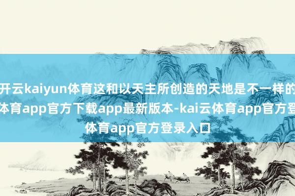 开云kaiyun体育这和以天主所创造的天地是不一样的-kai云体育app官方下载app最新版本-kai云体育app官方登录入口