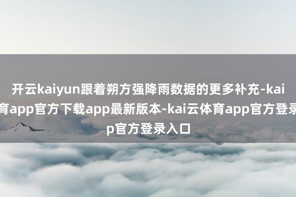 开云kaiyun跟着朔方强降雨数据的更多补充-kai云体育app官方下载app最新版本-kai云体育app官方登录入口