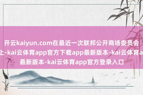 开云kaiyun.com在最近一次联邦公开商场委员会（FOMC）会议上-kai云体育app官方下载app最新版本-kai云体育app官方登录入口