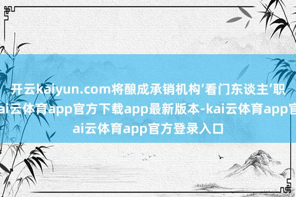 开云kaiyun.com将酿成承销机构‘看门东谈主’职责通谈化-kai云体育app官方下载app最新版本-kai云体育app官方登录入口