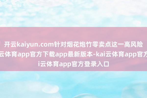 开云kaiyun.com针对烟花炮竹零卖点这一高风险限制-kai云体育app官方下载app最新版本-kai云体育app官方登录入口