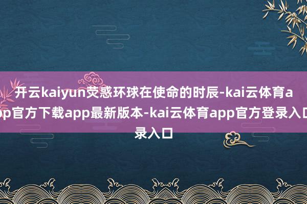 开云kaiyun荧惑环球在使命的时辰-kai云体育app官方下载app最新版本-kai云体育app官方登录入口