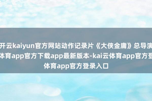 开云kaiyun官方网站动作记录片《大侠金庸》总导演-kai云体育app官方下载app最新版本-kai云体育app官方登录入口