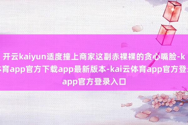 开云kaiyun适度撞上商家这副赤裸裸的贪心嘴脸-kai云体育app官方下载app最新版本-kai云体育app官方登录入口