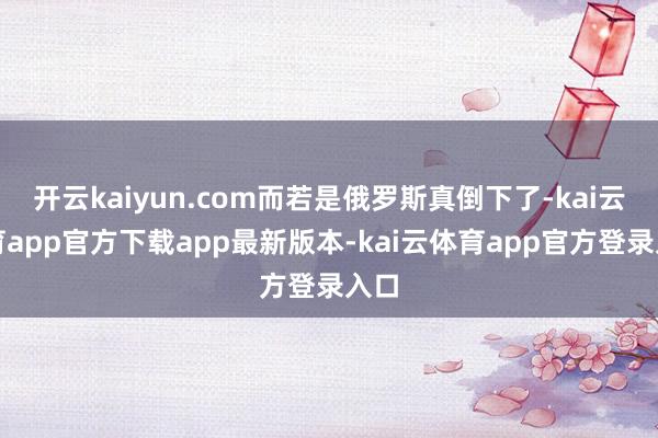 开云kaiyun.com而若是俄罗斯真倒下了-kai云体育app官方下载app最新版本-kai云体育app官方登录入口
