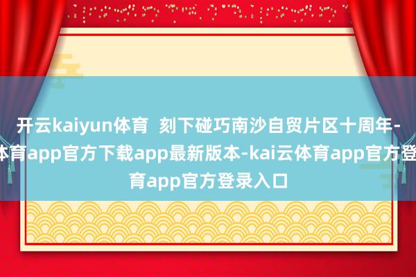 开云kaiyun体育 刻下碰巧南沙自贸片区十周年-kai云体育app官方下载app最新版本-kai云体育app官方登录入口