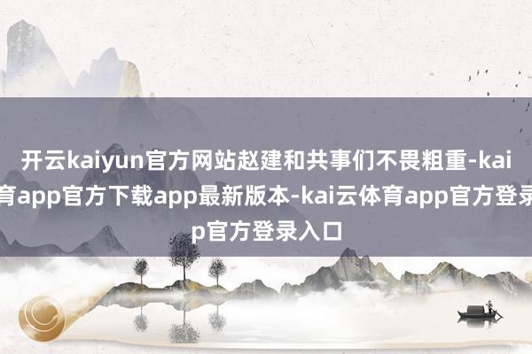 开云kaiyun官方网站赵建和共事们不畏粗重-kai云体育app官方下载app最新版本-kai云体育app官方登录入口