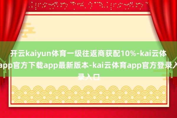 开云kaiyun体育　　一级往返商获配10%-kai云体育app官方下载app最新版本-kai云体育app官方登录入口