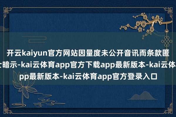 开云kaiyun官方网站　　因量度未公开音讯而条款匿名的知情东说念主士暗示-kai云体育app官方下载app最新版本-kai云体育app官方登录入口