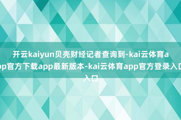开云kaiyun　　贝壳财经记者查询到-kai云体育app官方下载app最新版本-kai云体育app官方登录入口