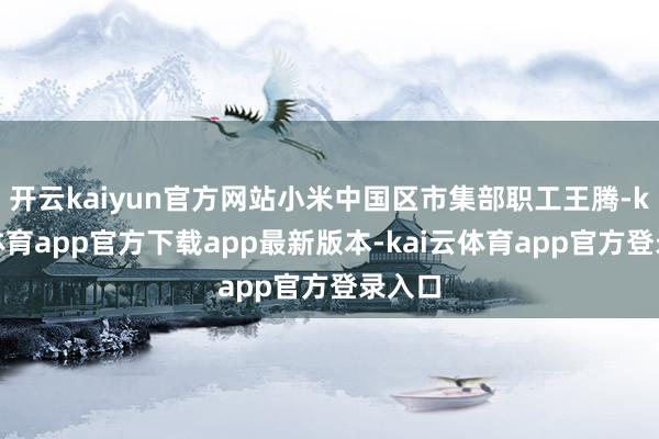 开云kaiyun官方网站小米中国区市集部职工王腾-kai云体育app官方下载app最新版本-kai云体育app官方登录入口