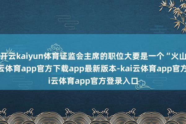 开云kaiyun体育证监会主席的职位大要是一个“火山口”-kai云体育app官方下载app最新版本-kai云体育app官方登录入口