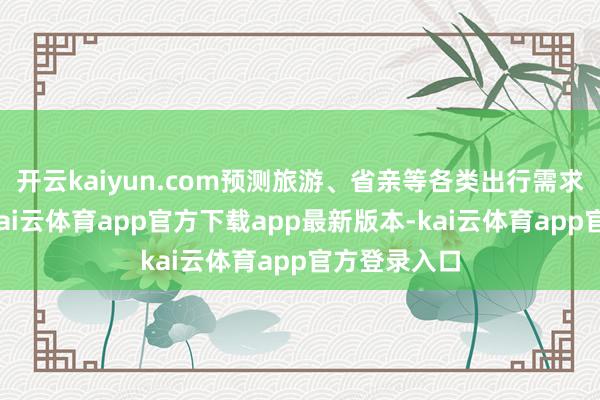 开云kaiyun.com预测旅游、省亲等各类出行需求交汇访佛-kai云体育app官方下载app最新版本-kai云体育app官方登录入口