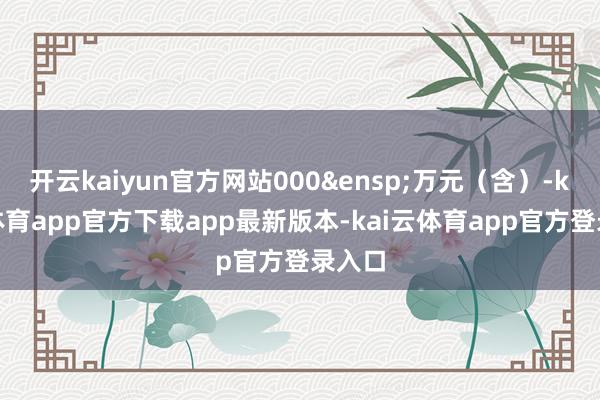 开云kaiyun官方网站000 万元(含)-kai云体育app官方下载app最新版本-kai云体育app官方登录入口