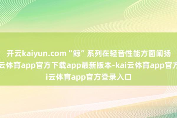 开云kaiyun.com“鲸”系列在轻音性能方面阐扬罕见-kai云体育app官方下载app最新版本-kai云体育app官方登录入口