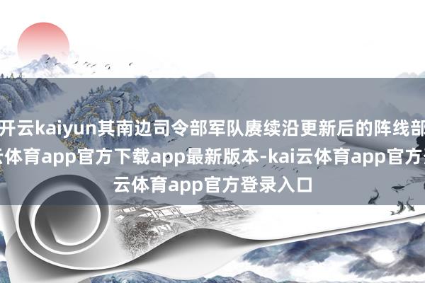开云kaiyun其南边司令部军队赓续沿更新后的阵线部署-kai云体育app官方下载app最新版本-kai云体育app官方登录入口
