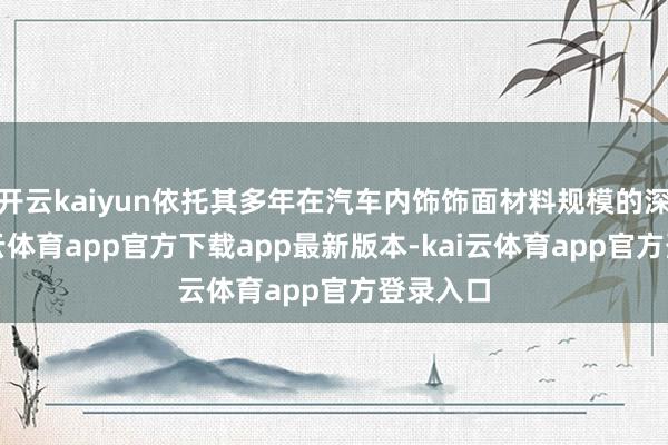 开云kaiyun依托其多年在汽车内饰饰面材料规模的深耕-kai云体育app官方下载app最新版本-kai云体育app官方登录入口