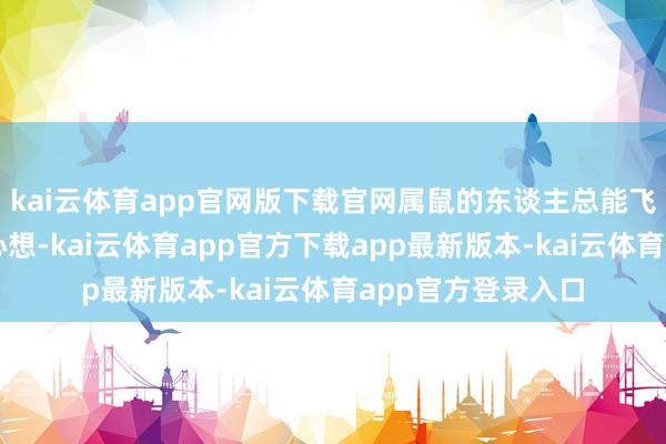 kai云体育app官网版下载官网属鼠的东谈主总能飞速捕捉到雇主的心想-kai云体育app官方下载app最新版本-kai云体育app官方登录入口
