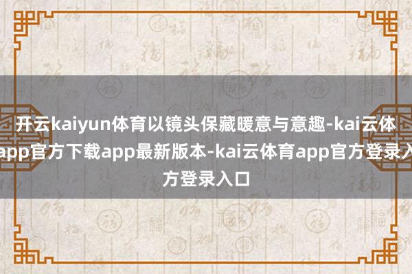 开云kaiyun体育以镜头保藏暖意与意趣-kai云体育app官方下载app最新版本-kai云体育app官方登录入口