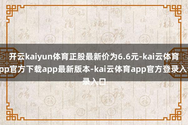 开云kaiyun体育正股最新价为6.6元-kai云体育app官方下载app最新版本-kai云体育app官方登录入口